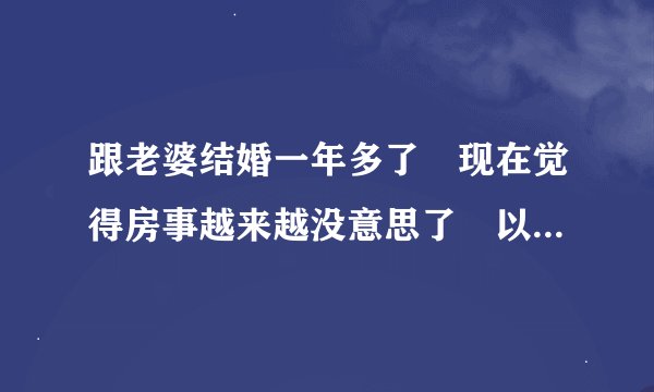 跟老婆结婚一年多了　现在觉得房事越来越没意思了　以前还挺热情的　现在一周个一次就是摸几下　就进去...