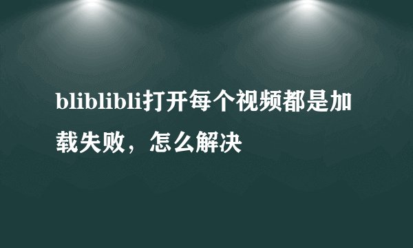 bliblibli打开每个视频都是加载失败，怎么解决