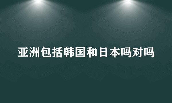 亚洲包括韩国和日本吗对吗