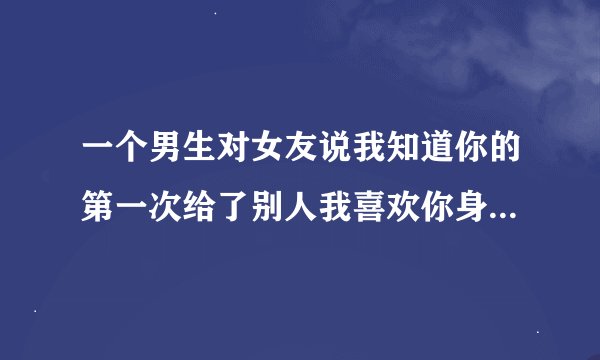 一个男生对女友说我知道你的第一次给了别人我喜欢你身上有其他男人味，我也爱男人所以我不在乎。这伤人？