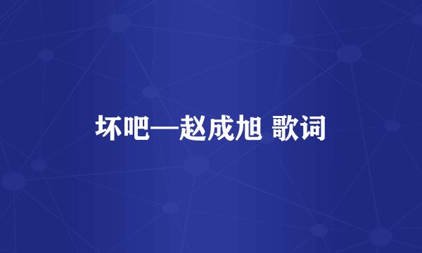 坏吧—赵成旭 歌词