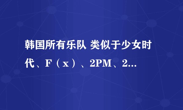 韩国所有乐队 类似于少女时代、F（x）、2PM、2AM、东方神起 越多越好，先在这里谢过了
