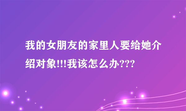 我的女朋友的家里人要给她介绍对象!!!我该怎么办???