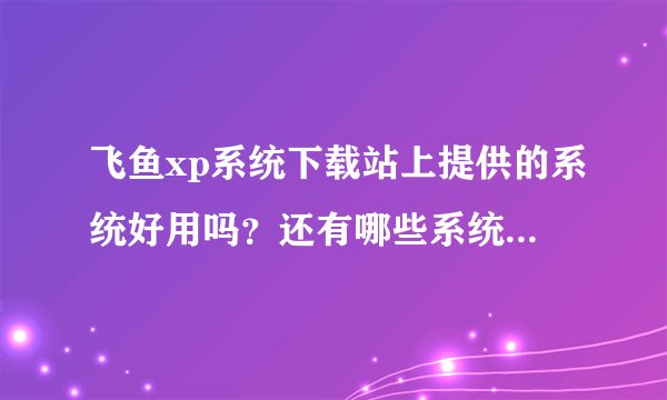 飞鱼xp系统下载站上提供的系统好用吗？还有哪些系统下载站的系统比较多？