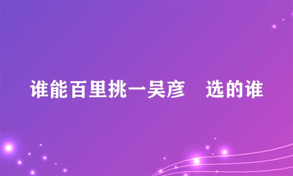 谁能百里挑一吴彦堃选的谁