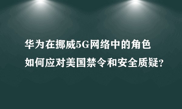 华为在挪威5G网络中的角色如何应对美国禁令和安全质疑？