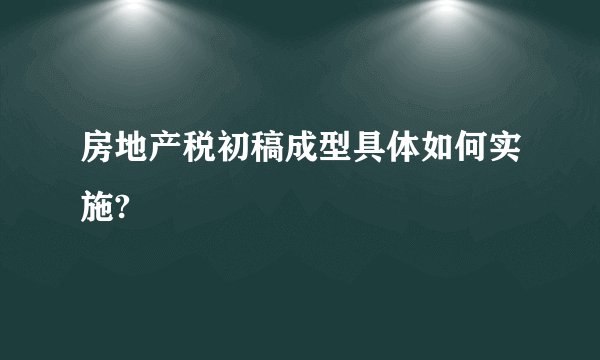 房地产税初稿成型具体如何实施?