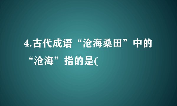 4.古代成语“沧海桑田”中的“沧海”指的是(