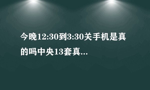 今晚12:30到3:30关手机是真的吗中央13套真的播放了?