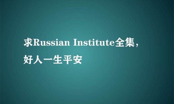 求Russian Institute全集，好人一生平安