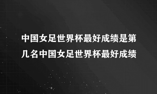 中国女足世界杯最好成绩是第几名中国女足世界杯最好成绩