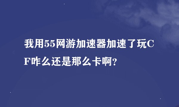 我用55网游加速器加速了玩CF咋么还是那么卡啊？