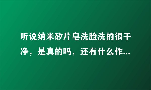 听说纳米矽片皂洗脸洗的很干净，是真的吗，还有什么作用呢？会不会对皮肤造成什么伤害啊？