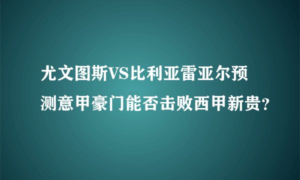 尤文图斯VS比利亚雷亚尔预测意甲豪门能否击败西甲新贵？