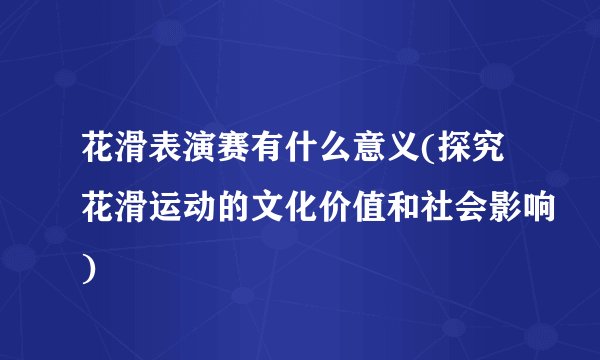花滑表演赛有什么意义(探究花滑运动的文化价值和社会影响)