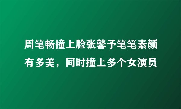 周笔畅撞上脸张馨予笔笔素颜有多美，同时撞上多个女演员