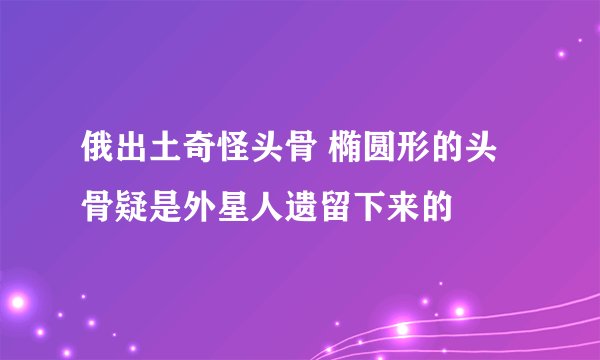 俄出土奇怪头骨 椭圆形的头骨疑是外星人遗留下来的