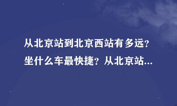 从北京站到北京西站有多远？坐什么车最快捷？从北京站到北京西站坐公交在哪里等公交车
