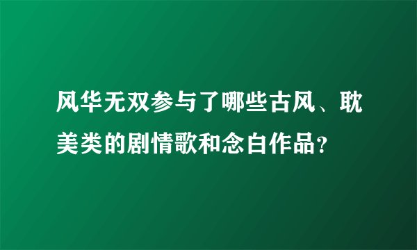 风华无双参与了哪些古风、耽美类的剧情歌和念白作品？