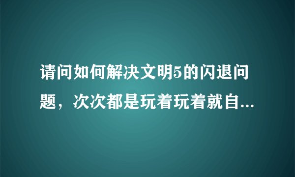 请问如何解决文明5的闪退问题，次次都是玩着玩着就自动退出了，我是