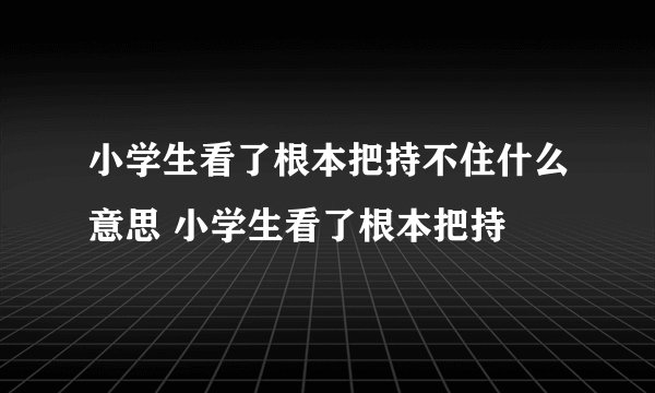 小学生看了根本把持不住什么意思 小学生看了根本把持