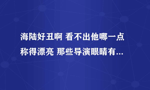 海陆好丑啊 看不出他哪一点称得漂亮 那些导演眼睛有问题啊 找他演美女