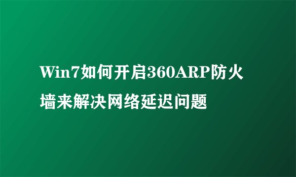 Win7如何开启360ARP防火墙来解决网络延迟问题