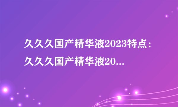 久久久国产精华液2023特点：久久久国产精华液2023：打造肌肤水润亮泽新境界