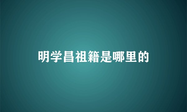 明学昌祖籍是哪里的