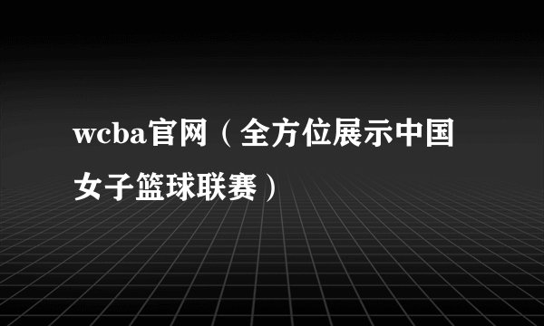 wcba官网（全方位展示中国女子篮球联赛）
