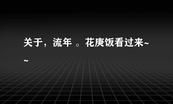 关于，流年 。花庚饭看过来~~