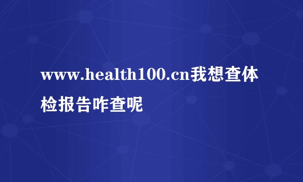 www.health100.cn我想查体检报告咋查呢