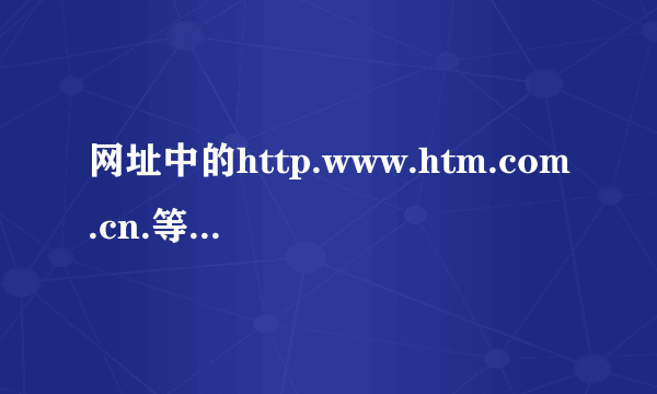 网址中的http.www.htm.com.cn.等等分别是什么意思？