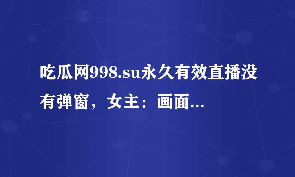 吃瓜网998.su永久有效直播没有弹窗，女主：画面太精致！