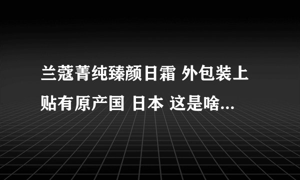 兰蔻菁纯臻颜日霜 外包装上贴有原产国 日本 这是啥意思? 兰蔻不是法国产的吗?