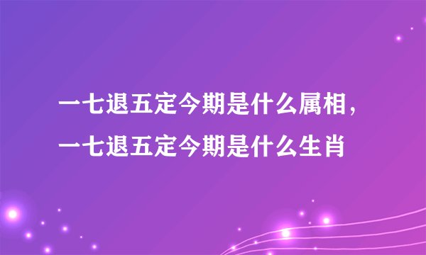 一七退五定今期是什么属相，一七退五定今期是什么生肖