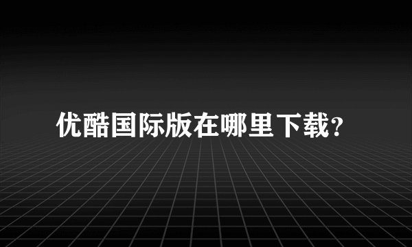 优酷国际版在哪里下载？