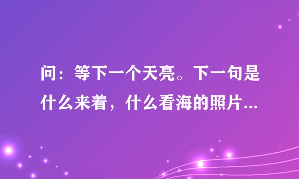 问：等下一个天亮。下一句是什么来着，什么看海的照片来着⋯⋯完整的一句是什么？，百度oN