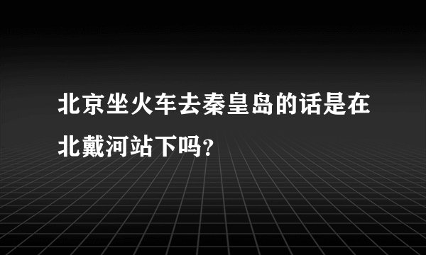 北京坐火车去秦皇岛的话是在北戴河站下吗？