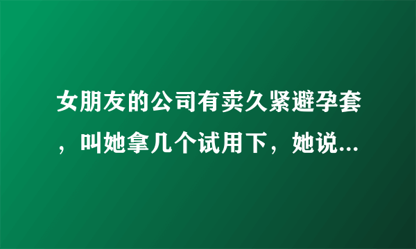 女朋友的公司有卖久紧避孕套，叫她拿几个试用下，她说公司没有试用装，这可能吗？