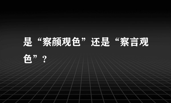 是“察颜观色”还是“察言观色”?