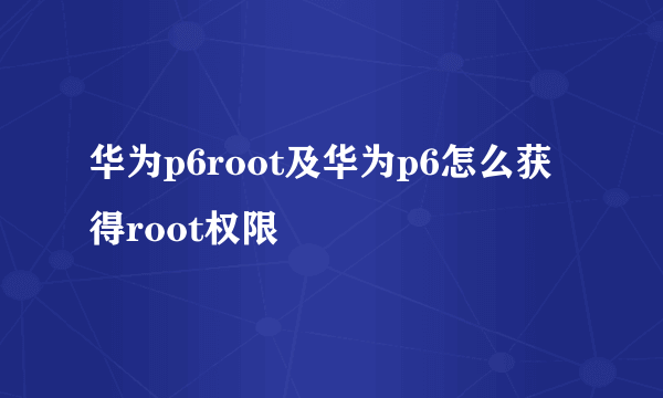 华为p6root及华为p6怎么获得root权限
