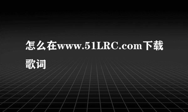 怎么在www.51LRC.com下载歌词