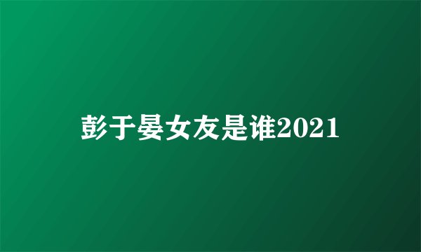 彭于晏女友是谁2021