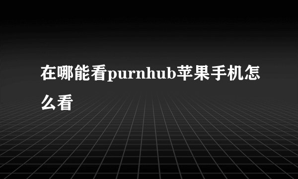 在哪能看purnhub苹果手机怎么看