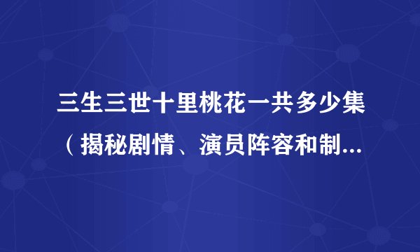 三生三世十里桃花一共多少集（揭秘剧情、演员阵容和制作团队）