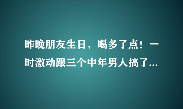 昨晚朋友生日，喝多了点！一时激动跟三个中年男人搞了一晚，早上起来非常后悔！有两个没TT弄里面，我会