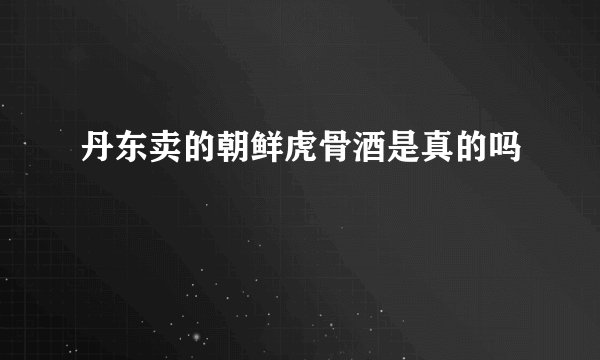 丹东卖的朝鲜虎骨酒是真的吗