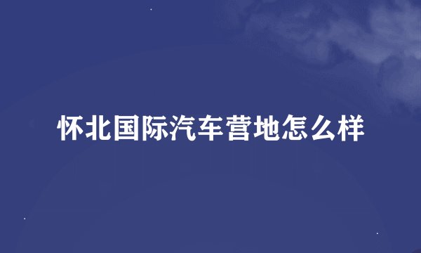 怀北国际汽车营地怎么样