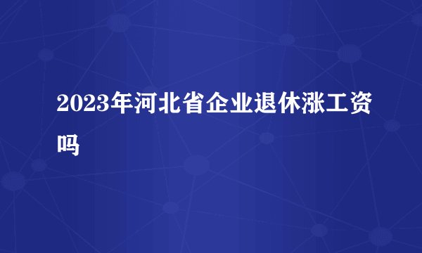 2023年河北省企业退休涨工资吗